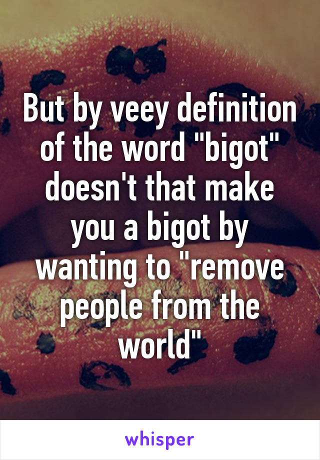 But by veey definition of the word "bigot" doesn't that make you a bigot by wanting to "remove people from the world"