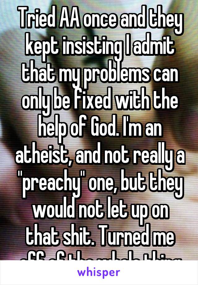 Tried AA once and they kept insisting I admit that my problems can only be fixed with the help of God. I'm an atheist, and not really a "preachy" one, but they would not let up on that shit. Turned me off of the whole thing