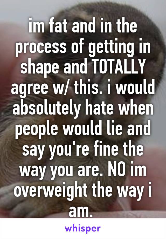 im fat and in the process of getting in shape and TOTALLY agree w/ this. i would absolutely hate when people would lie and say you're fine the way you are. NO im overweight the way i am. 