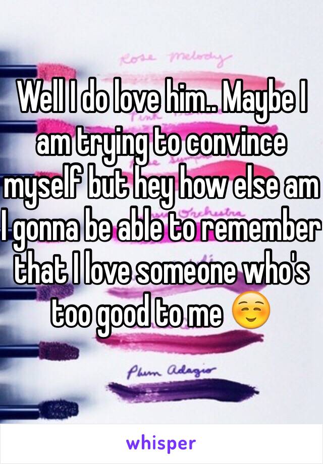 Well I do love him.. Maybe I am trying to convince myself but hey how else am I gonna be able to remember that I love someone who's too good to me ☺️