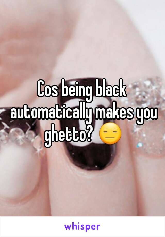 Cos being black automatically makes you ghetto? 😑