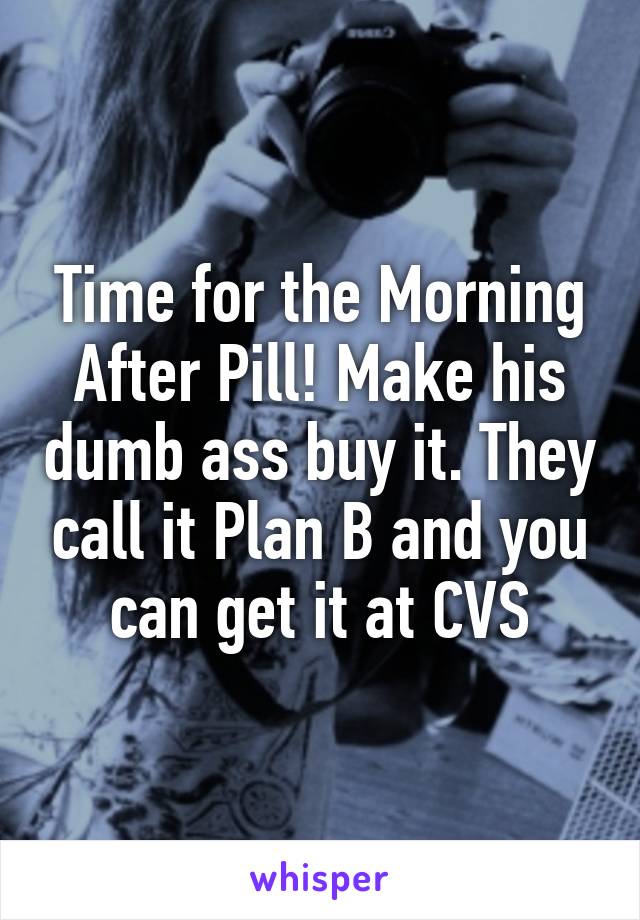 Time for the Morning After Pill! Make his dumb ass buy it. They call it Plan B and you can get it at CVS