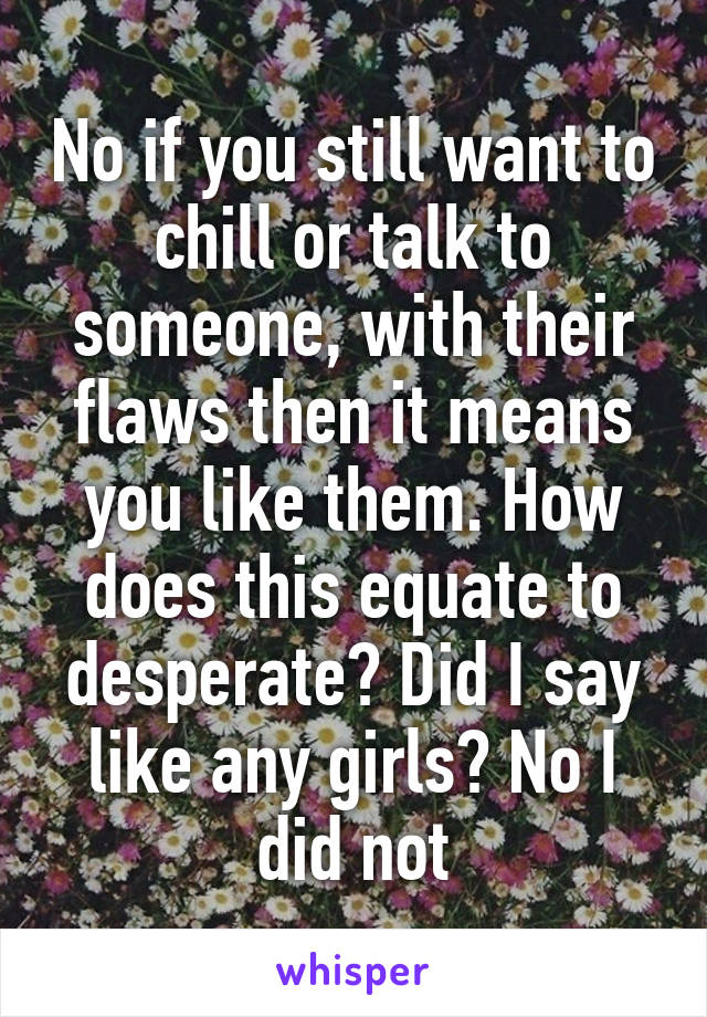 No if you still want to chill or talk to someone, with their flaws then it means you like them. How does this equate to desperate? Did I say like any girls? No I did not