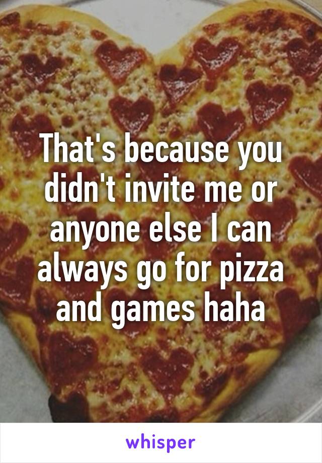 That's because you didn't invite me or anyone else I can always go for pizza and games haha