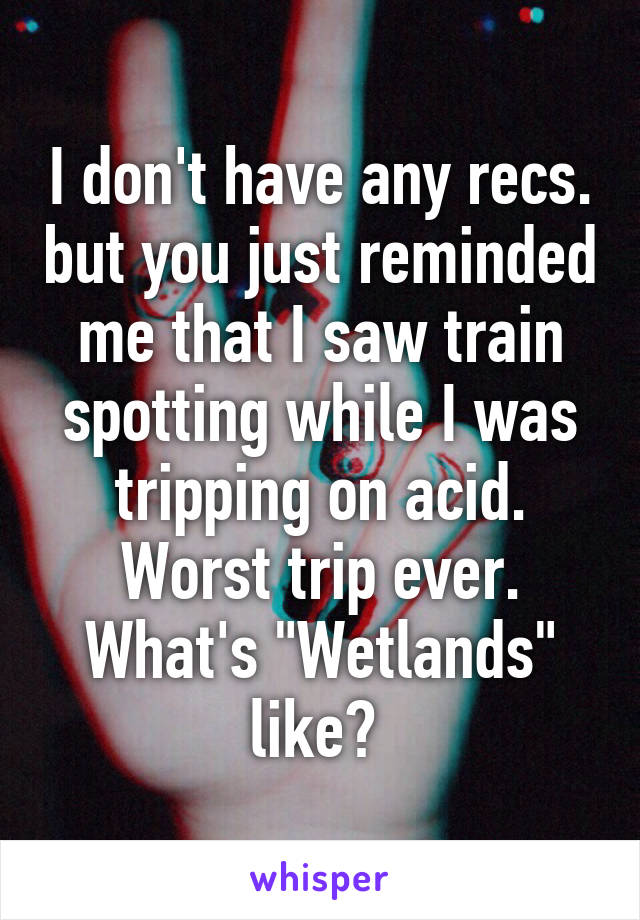 I don't have any recs. but you just reminded me that I saw train spotting while I was tripping on acid. Worst trip ever. What's "Wetlands" like? 