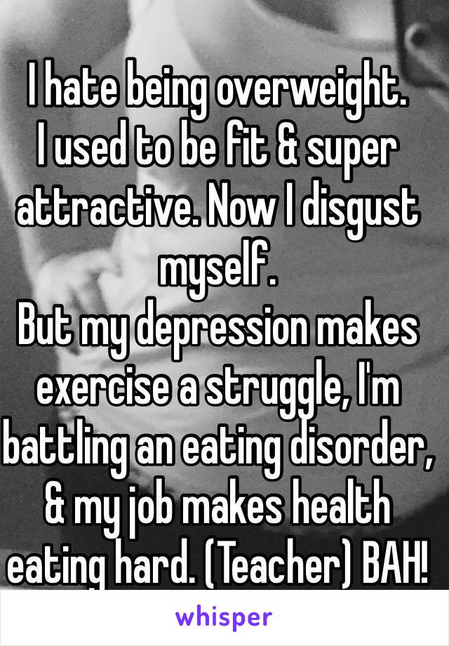 I hate being overweight.
I used to be fit & super attractive. Now I disgust myself. 
But my depression makes exercise a struggle, I'm battling an eating disorder, & my job makes health eating hard. (Teacher) BAH!