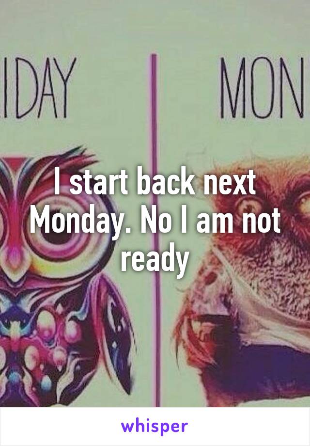 I start back next Monday. No I am not ready