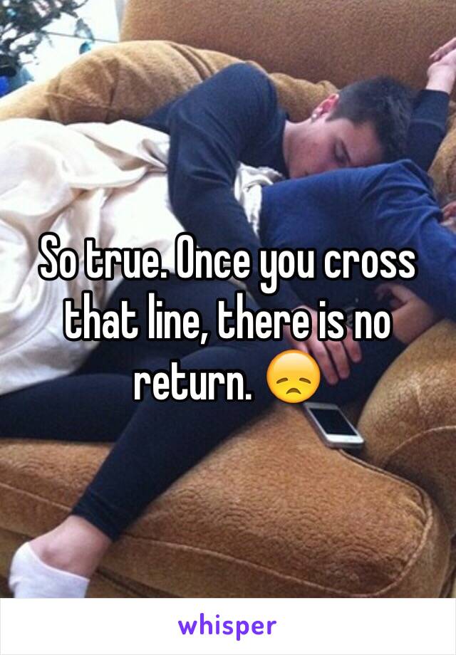 So true. Once you cross that line, there is no return. 😞