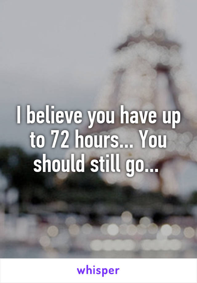 I believe you have up to 72 hours... You should still go... 