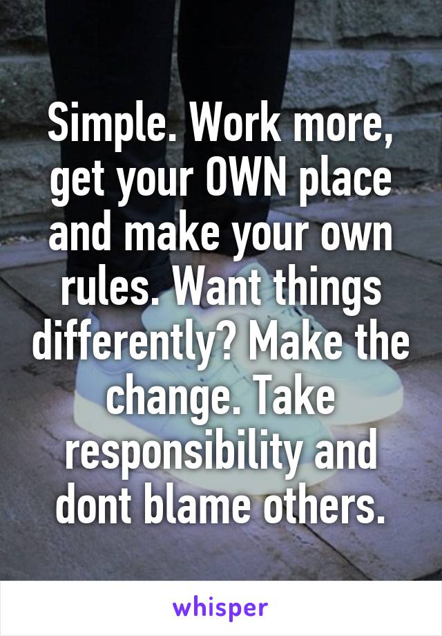 Simple. Work more, get your OWN place and make your own rules. Want things differently? Make the change. Take responsibility and dont blame others.