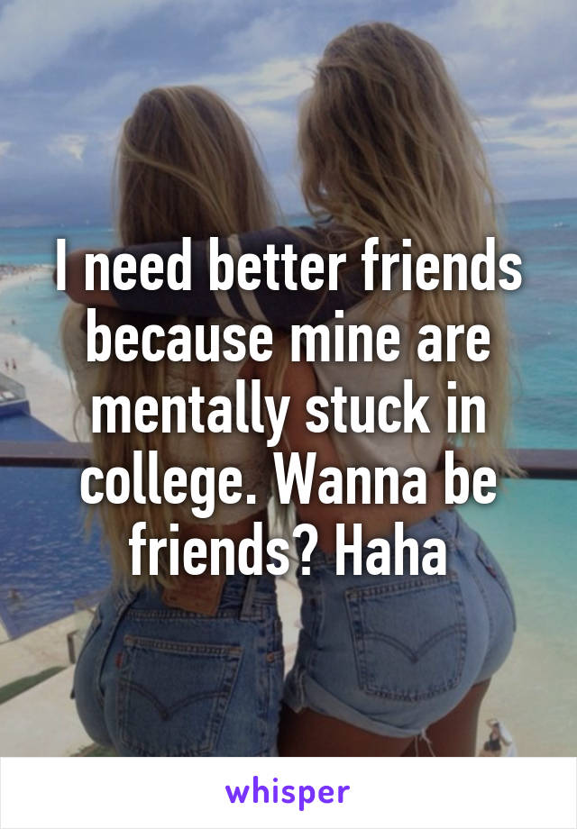 I need better friends because mine are mentally stuck in college. Wanna be friends? Haha