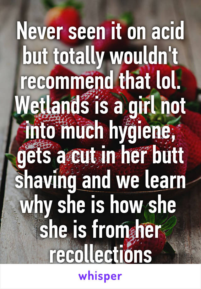 Never seen it on acid but totally wouldn't recommend that lol. Wetlands is a girl not into much hygiene, gets a cut in her butt shaving and we learn why she is how she  she is from her recollections