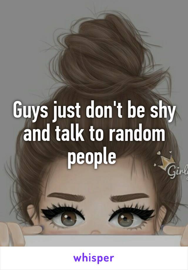 Guys just don't be shy and talk to random people 