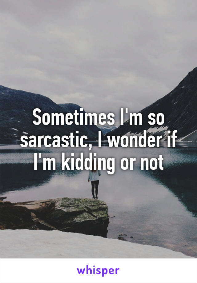 Sometimes I'm so sarcastic, I wonder if I'm kidding or not