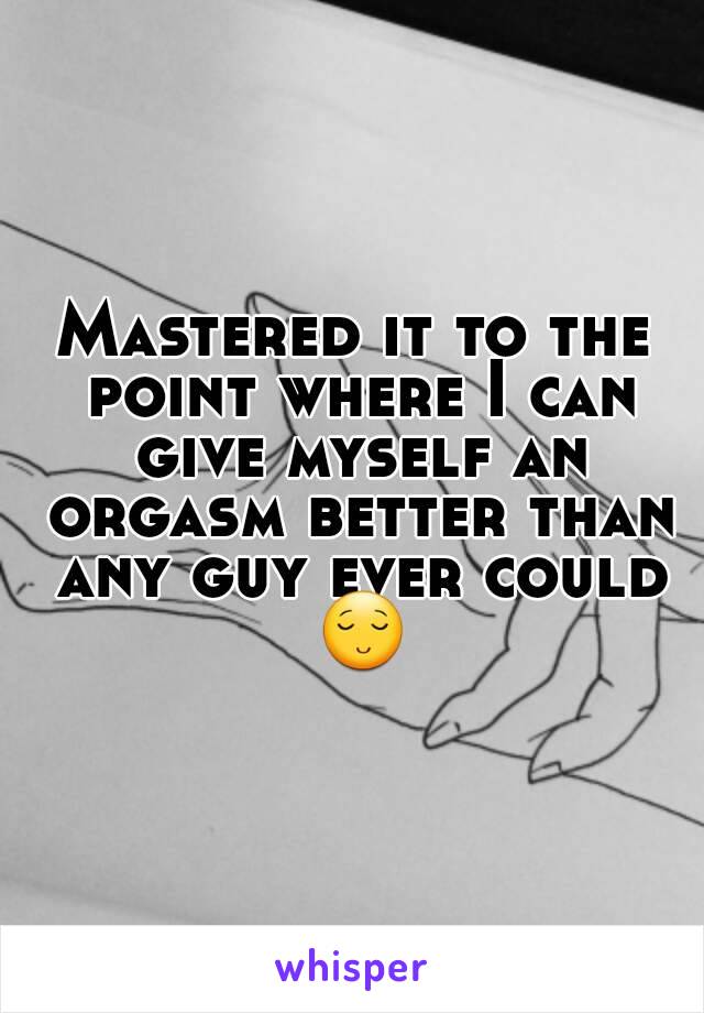 Mastered it to the point where I can give myself an orgasm better than any guy ever could 😌