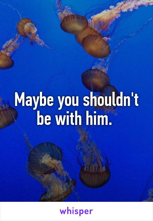 Maybe you shouldn't be with him. 