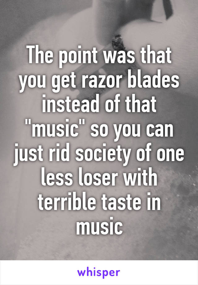 The point was that you get razor blades instead of that "music" so you can just rid society of one less loser with terrible taste in music