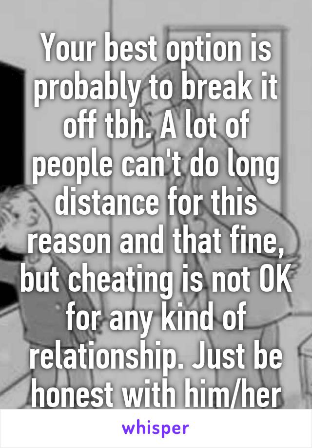 Your best option is probably to break it off tbh. A lot of people can't do long distance for this reason and that fine, but cheating is not OK for any kind of relationship. Just be honest with him/her