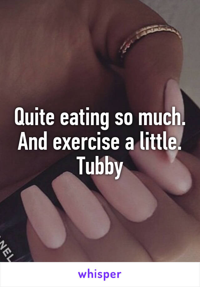 Quite eating so much. And exercise a little. Tubby