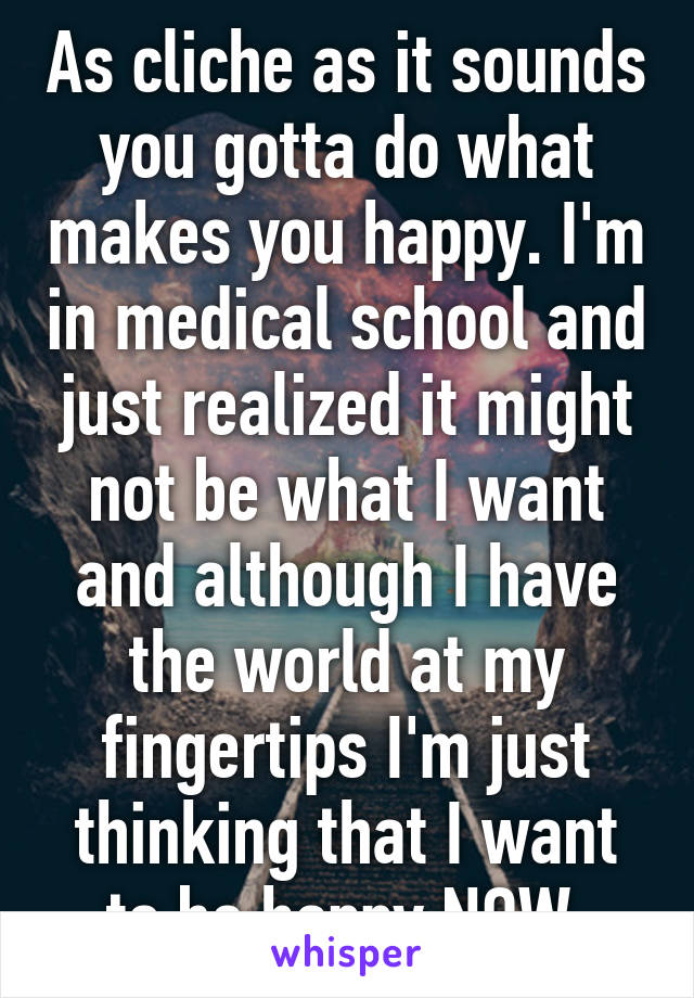 As cliche as it sounds you gotta do what makes you happy. I'm in medical school and just realized it might not be what I want and although I have the world at my fingertips I'm just thinking that I want to be happy NOW.