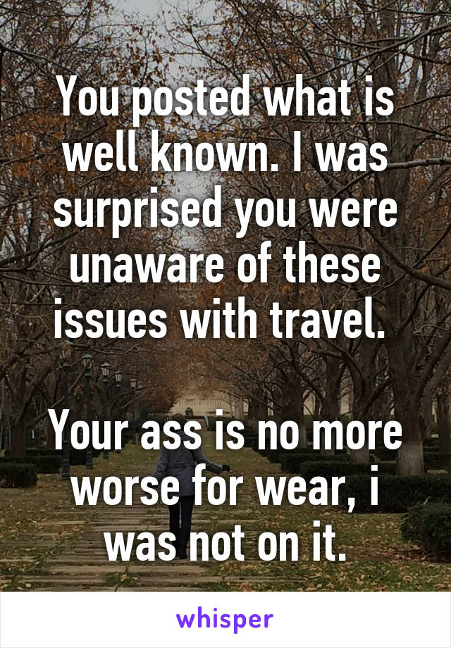 You posted what is well known. I was surprised you were unaware of these issues with travel. 

Your ass is no more worse for wear, i was not on it.