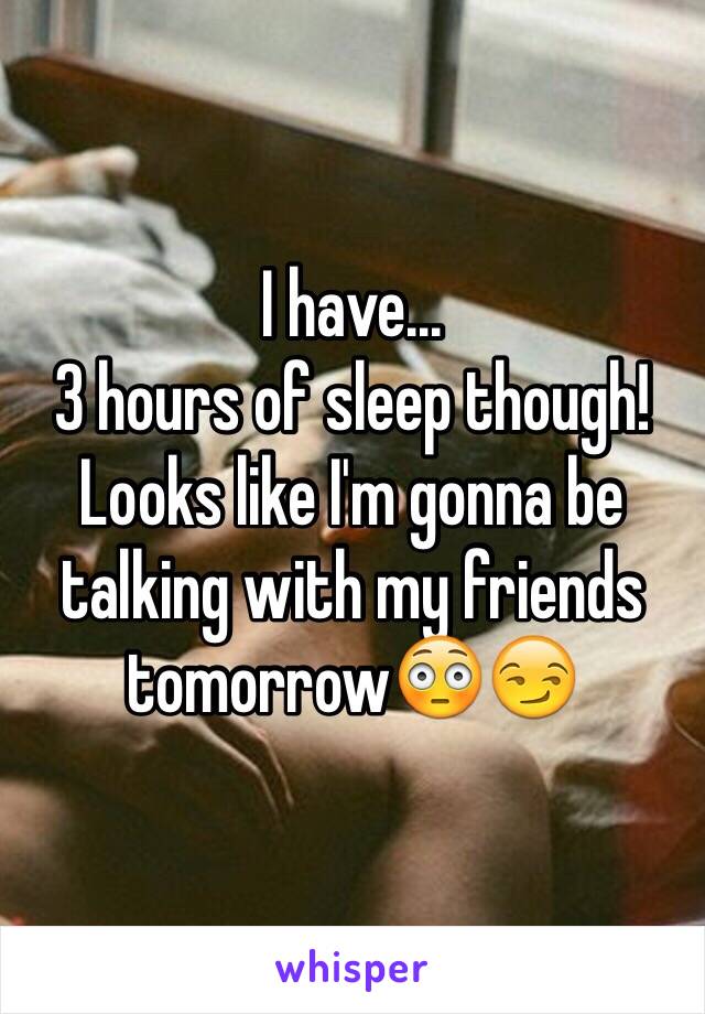 I have... 
3 hours of sleep though! Looks like I'm gonna be talking with my friends tomorrow😳😏