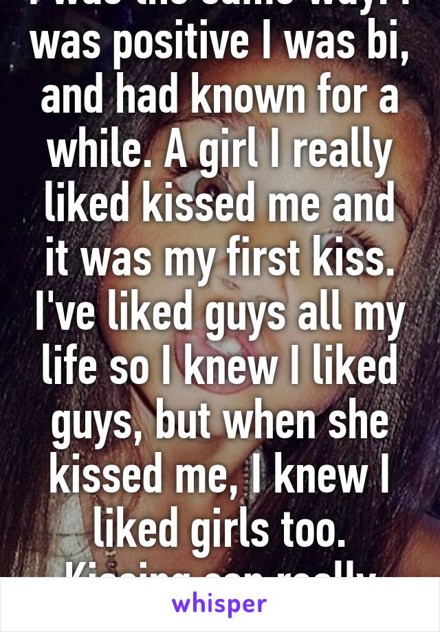 I was the same way. I was positive I was bi, and had known for a while. A girl I really liked kissed me and it was my first kiss. I've liked guys all my life so I knew I liked guys, but when she kissed me, I knew I liked girls too. Kissing can really help