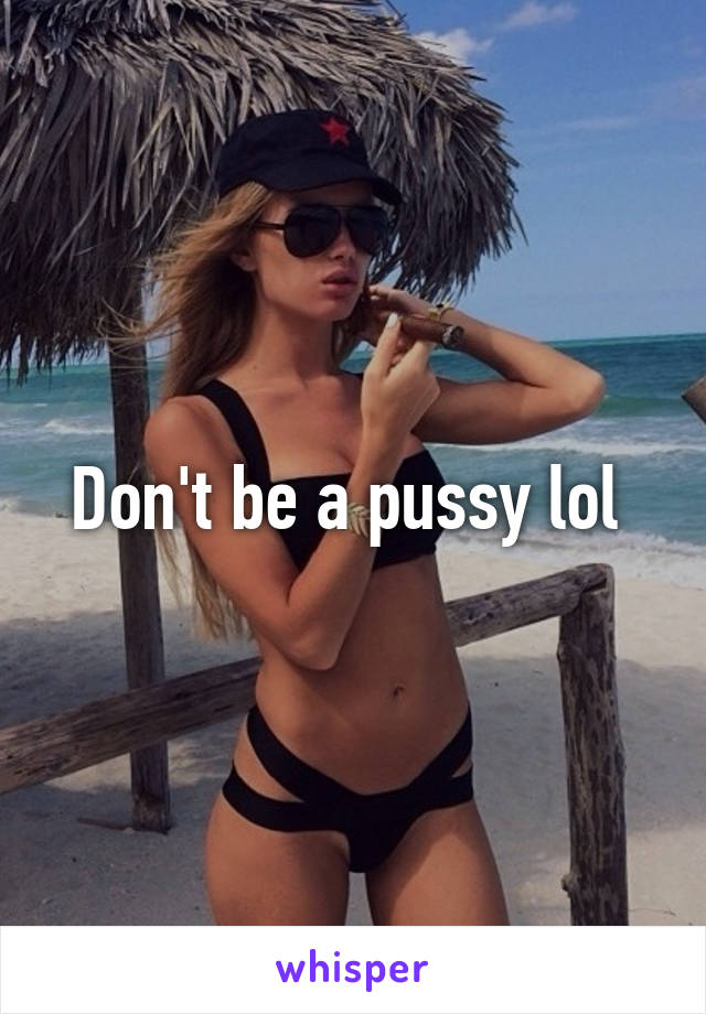 Don't be a pussy lol 