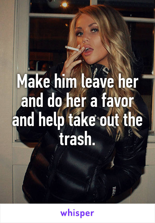 Make him leave her and do her a favor and help take out the trash.