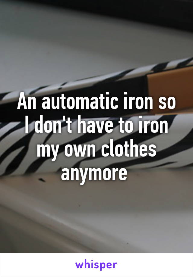 An automatic iron so I don't have to iron my own clothes anymore 