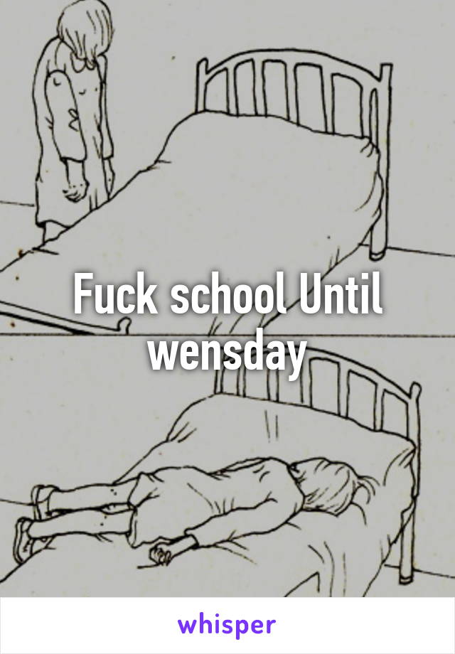 Fuck school Until wensday