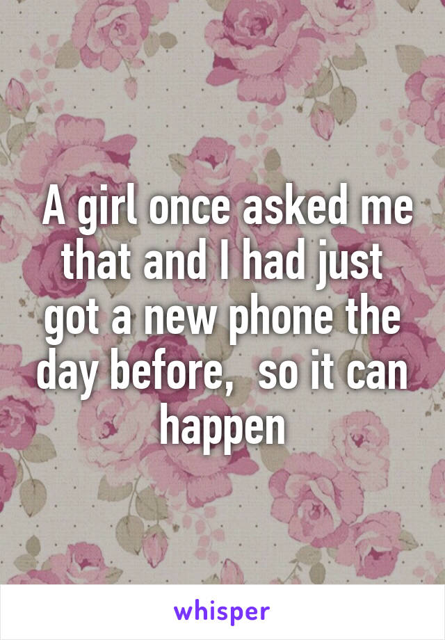  A girl once asked me that and I had just got a new phone the day before,  so it can happen