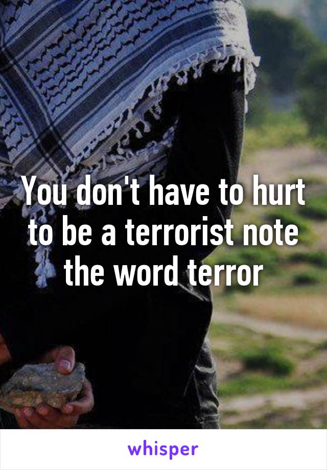 You don't have to hurt to be a terrorist note the word terror