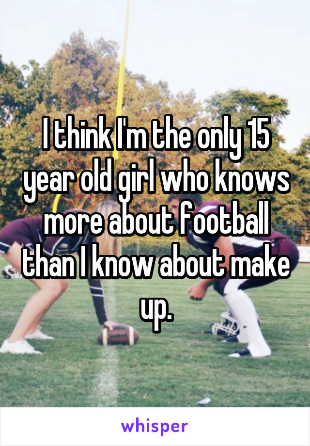 I think I'm the only 15 year old girl who knows more about football than I know about make up.