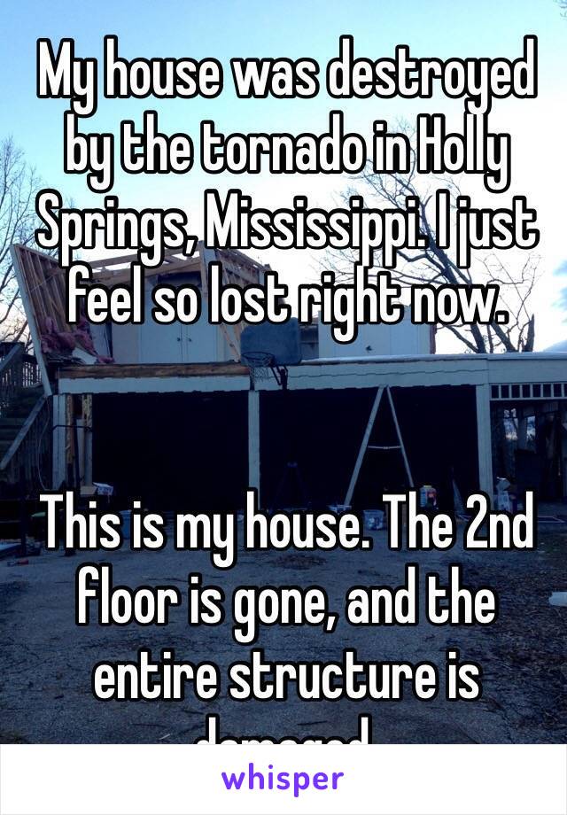 My house was destroyed by the tornado in Holly Springs, Mississippi. I just feel so lost right now. 


This is my house. The 2nd floor is gone, and the entire structure is damaged. 