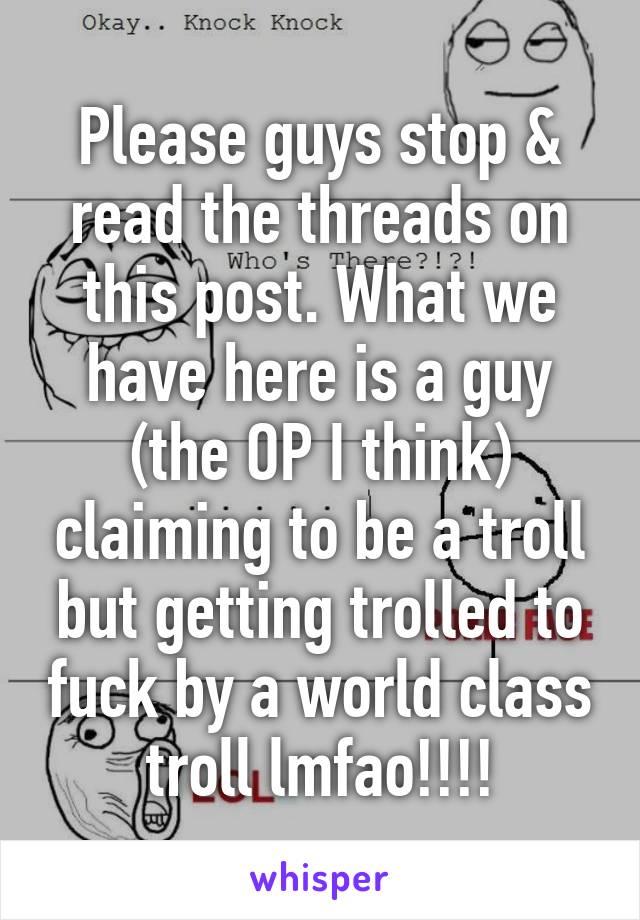 Please guys stop & read the threads on this post. What we have here is a guy (the OP I think) claiming to be a troll but getting trolled to fuck by a world class troll lmfao!!!!