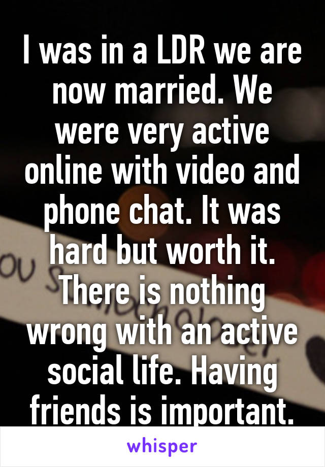 I was in a LDR we are now married. We were very active online with video and phone chat. It was hard but worth it. There is nothing wrong with an active social life. Having friends is important.