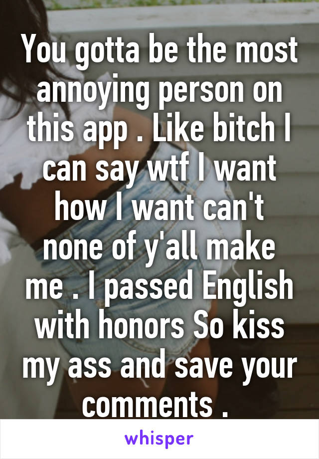 You gotta be the most annoying person on this app . Like bitch I can say wtf I want how I want can't none of y'all make me . I passed English with honors So kiss my ass and save your comments . 