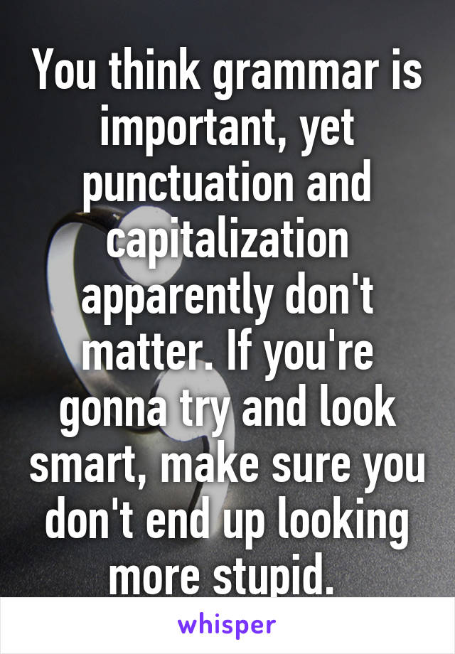 You think grammar is important, yet punctuation and capitalization apparently don't matter. If you're gonna try and look smart, make sure you don't end up looking more stupid. 