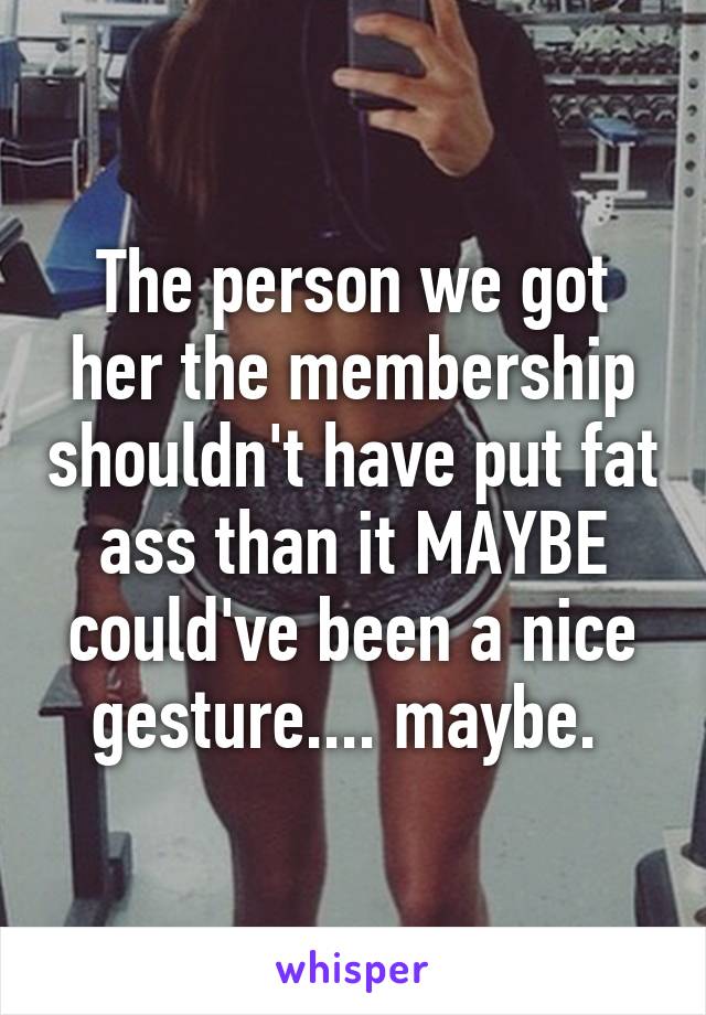 The person we got her the membership shouldn't have put fat ass than it MAYBE could've been a nice gesture.... maybe. 