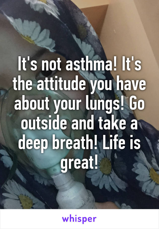 It's not asthma! It's the attitude you have about your lungs! Go outside and take a deep breath! Life is great!