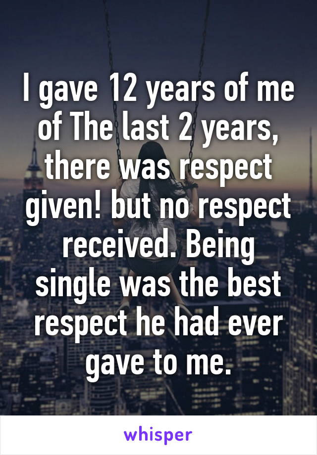 I gave 12 years of me of The last 2 years, there was respect given! but no respect received. Being single was the best respect he had ever gave to me.