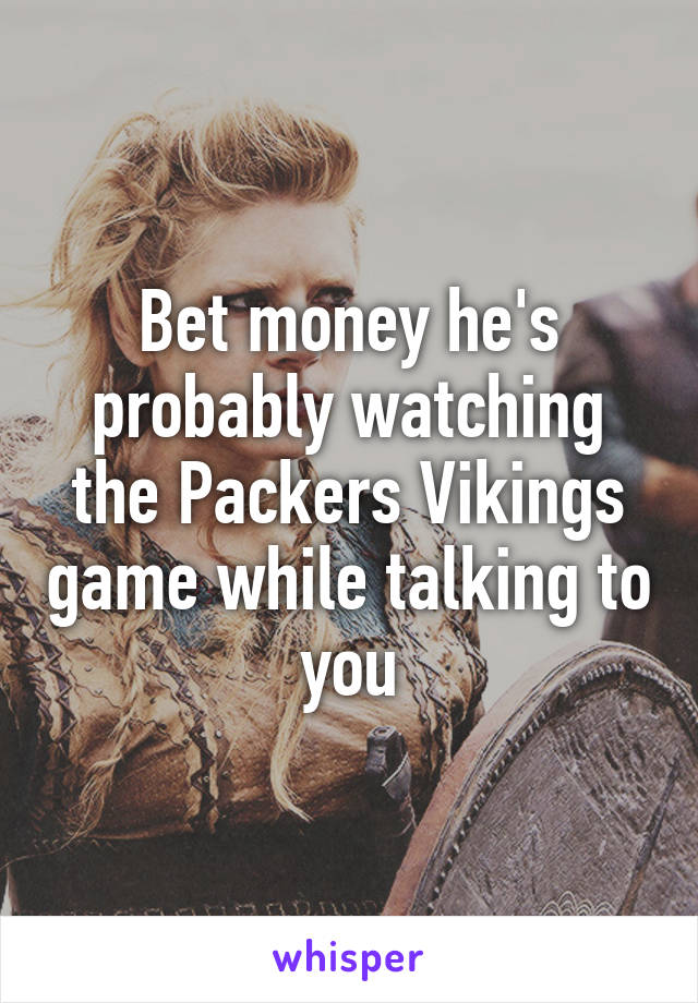 Bet money he's probably watching the Packers Vikings game while talking to you