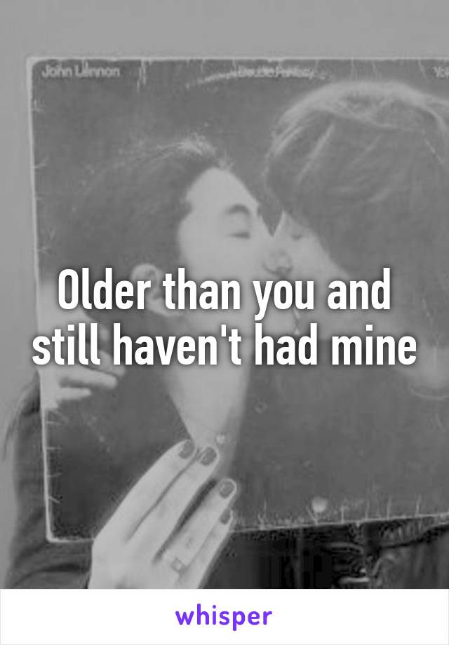 Older than you and still haven't had mine