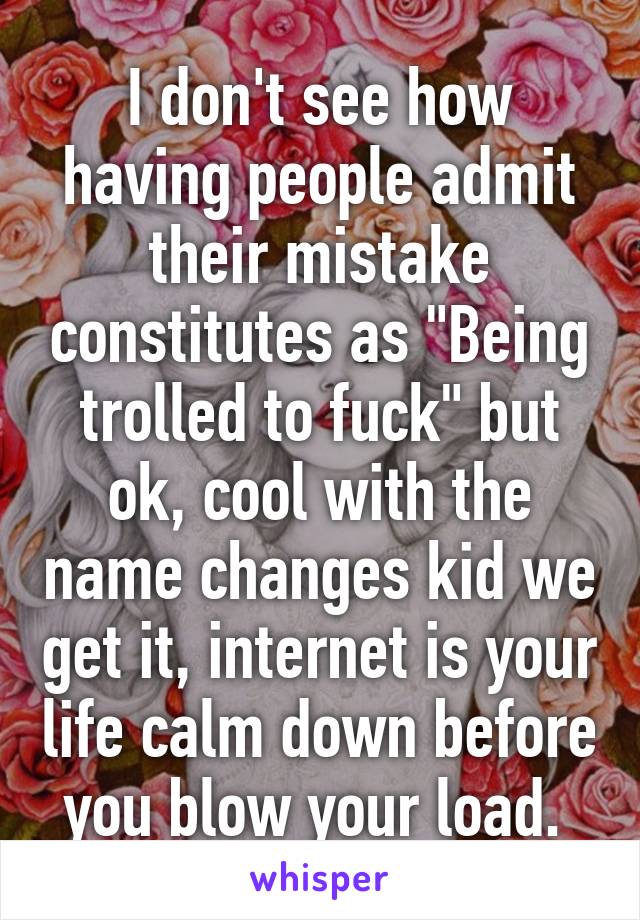 I don't see how having people admit their mistake constitutes as "Being trolled to fuck" but ok, cool with the name changes kid we get it, internet is your life calm down before you blow your load. 