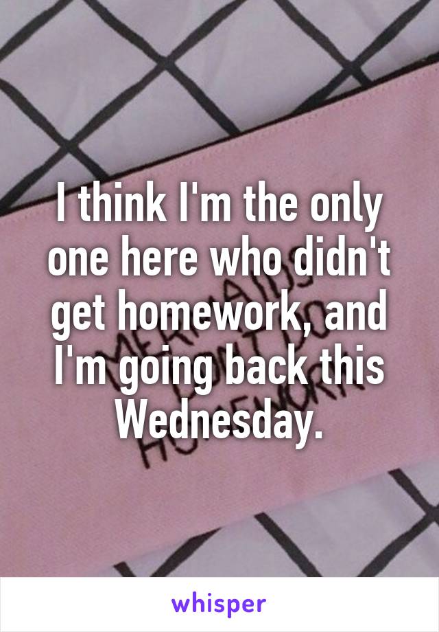 I think I'm the only one here who didn't get homework, and I'm going back this Wednesday.