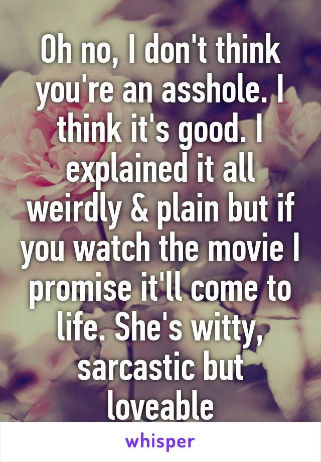 Oh no, I don't think you're an asshole. I think it's good. I explained it all weirdly & plain but if you watch the movie I promise it'll come to life. She's witty, sarcastic but loveable