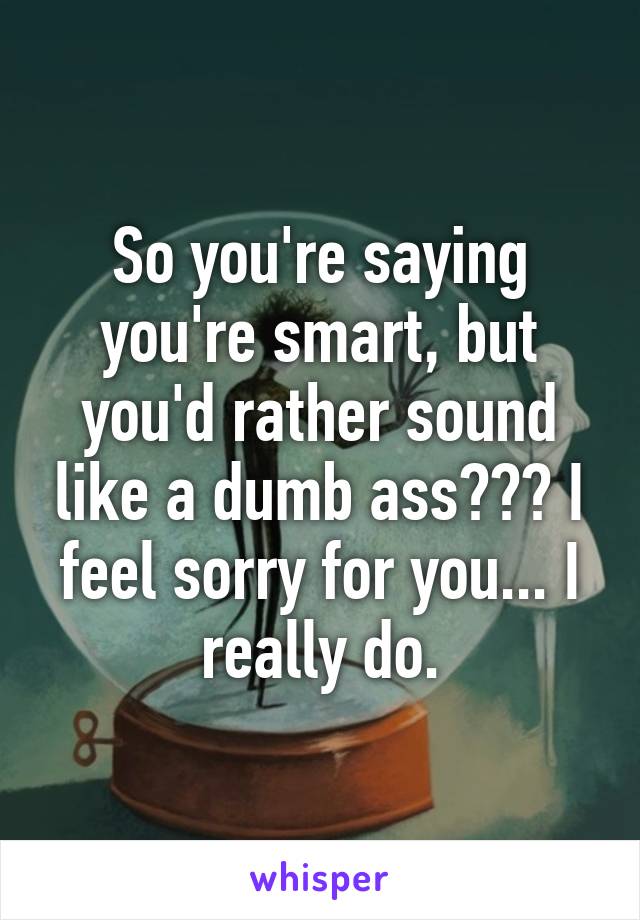 So you're saying you're smart, but you'd rather sound like a dumb ass??? I feel sorry for you... I really do.