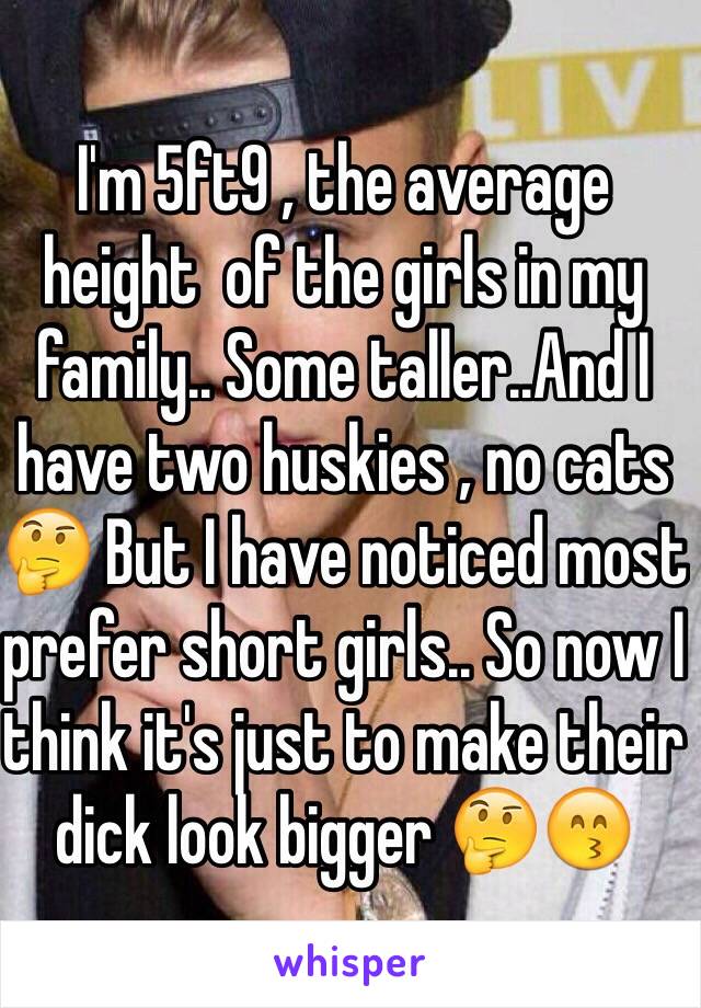 I'm 5ft9 , the average height  of the girls in my family.. Some taller..And I have two huskies , no cats 🤔 But I have noticed most prefer short girls.. So now I think it's just to make their dick look bigger 🤔😙