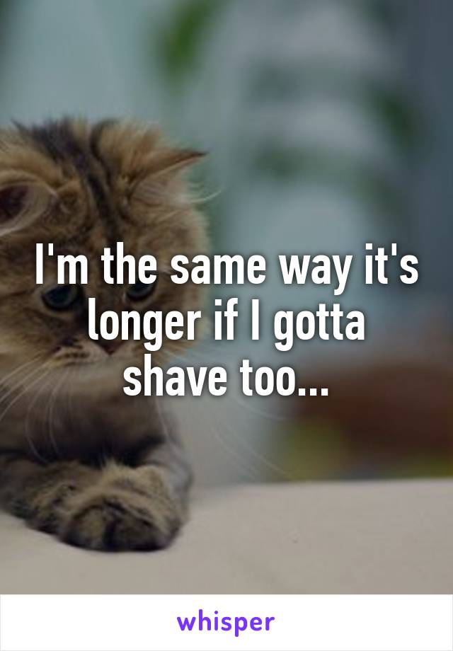 I'm the same way it's longer if I gotta shave too...